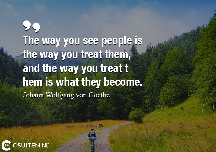 The way you see people is the way you treat them, and the way you treat them is what they become.