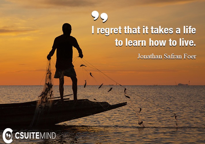 I regret that it takes a life to learn how to live.