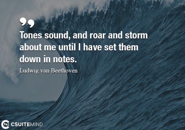 Tones sound, and roar and storm about me until I have set them down in notes.