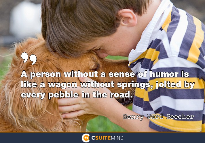 A person without a sense of humor is like a wagon without springs, jolted by every pebble in the road.”