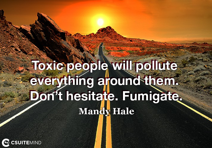 Toxic people will pollute everything around them. Don’t hesitate. Fumigate.