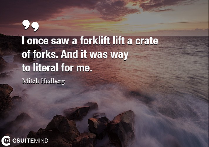 I once saw a forklift lift a crate of forks. And it was way to literal for me.