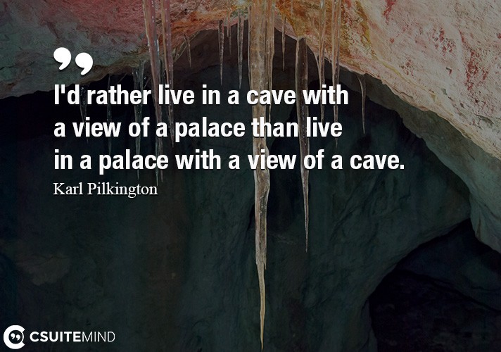 I'd rather live in a cave with a view of a palace than live in a palace with a view of a cave.