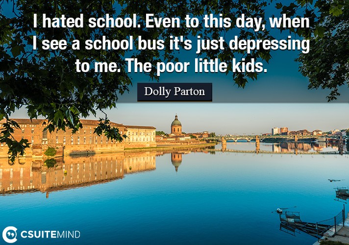 I hated school. Even to this day, when I see a school bus it's just depressing to me. The poor little kids.