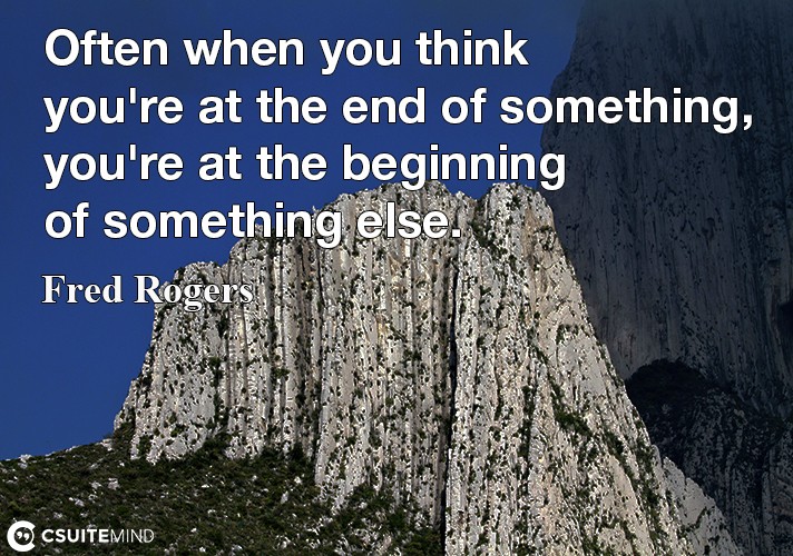 “Often when you think you're at the end of something, you're at the beginning of something else.” 