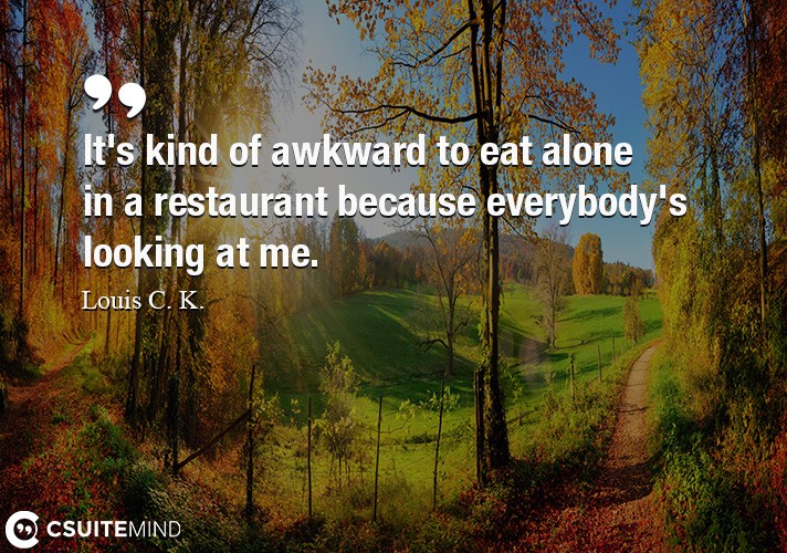 It's kind of awkward to eat alone in a restaurant because everybody's looking at me.