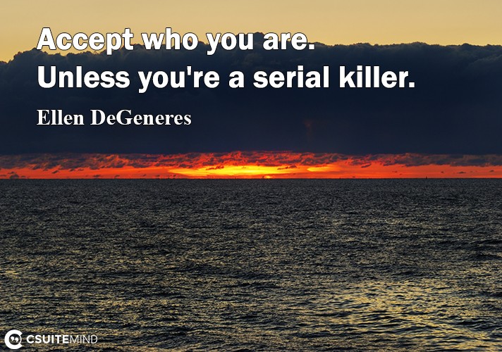 Accept who you are. Unless you're a serial killer.