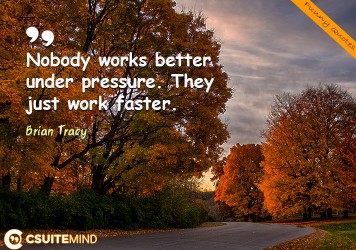 Nobody works better under pressure. They just work faster.”