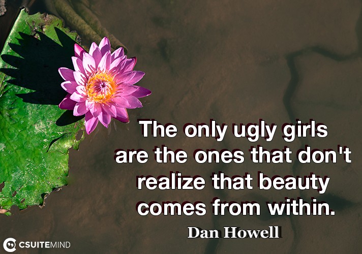 The only ugly girls are the ones that don't realize that beauty comes from within.