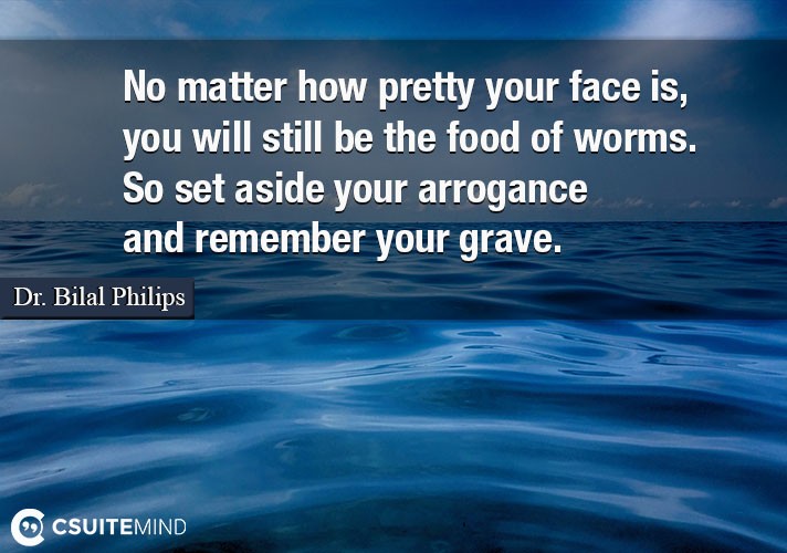 No matter how pretty your face is, you will still be the food of worms. So set aside your arrogance and remember your grave.