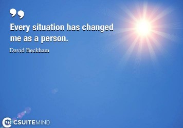 Every situation has changed me as a person.