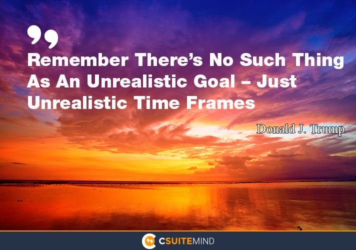 Remember There’s No Such Thing As An Unrealistic Goal – Just Unrealistic Time Frames”