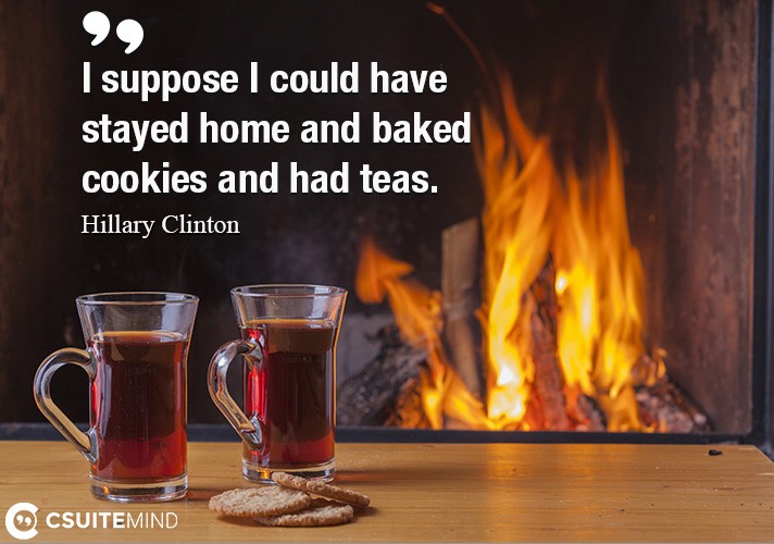 I suppose I could have stayed home and baked cookies and had teas.