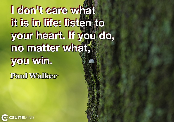 I don't care what it is in life listen to your heart. If you do, no matter what, you win.