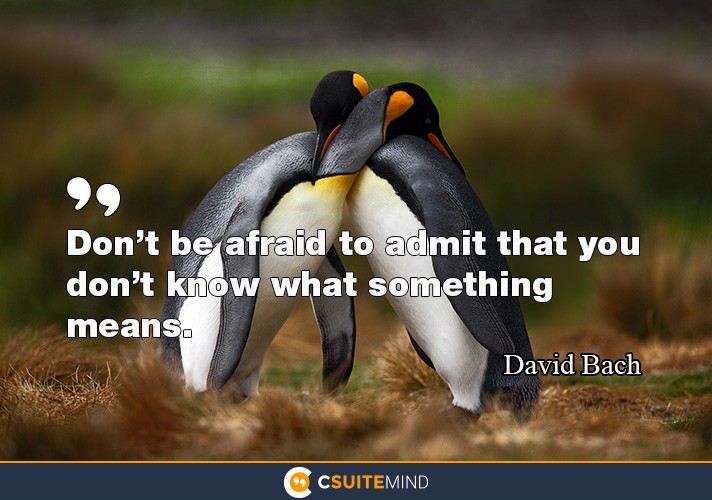 Don’t be afraid to admit that you don’t know what something means. 