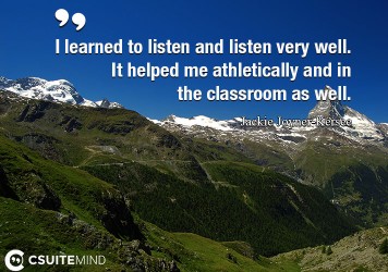 I learned to listen and listen very well. It helped me athletically and in the classroom as well.