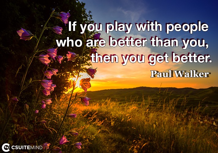 If you play with people who are better than you, then you get better.