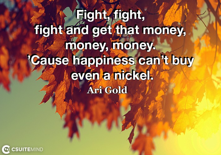 Fight, fight, fight and get that money, money, money. ’Cause happiness can’t buy even a nickel.
