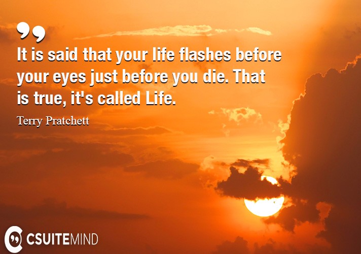 It is said that your life flashes before your eyes just before you die. That is true, it's called Life.