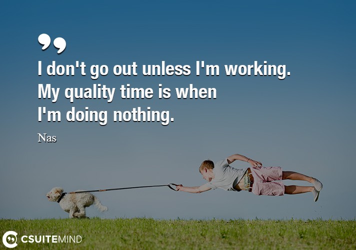 I don't go out unless I'm working. My quality time is when I'm doing nothing.
