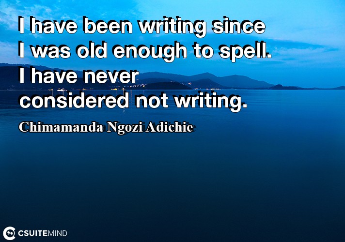 I have been writing since I was old enough to spell. I have never considered not writing.