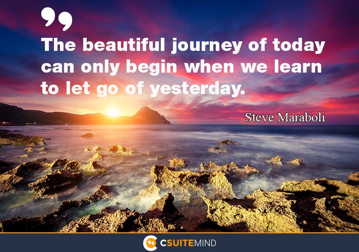 The beautiful journey of today can only begin when we learn to let go of yesterday.