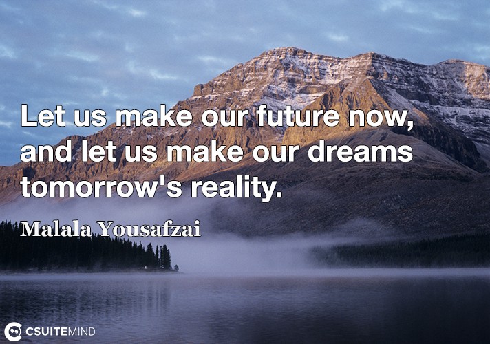 Let us make our future now, and let us make our dreams tomorrow's reality.