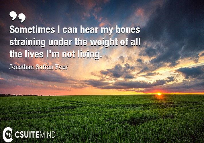 Sometimes I can hear my bones straining under the weight of all the lives I'm not living.