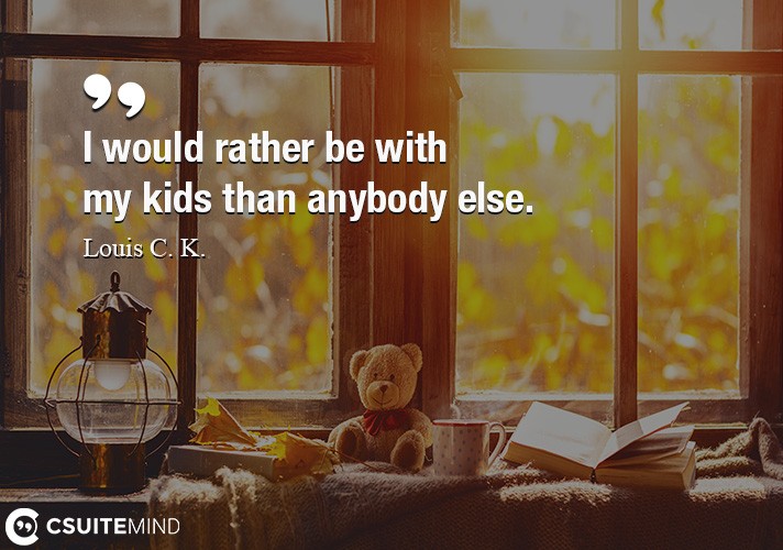 I would rather be with my kids than anybody else.