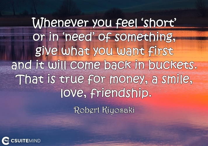 Whenever you feel ‘short’ or in ‘need’ of something, give what you want first and it will come back in buckets. That is true for money, a smile, love, friendship. 