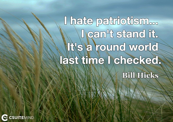 I hate patriotism... I can't stand it. It's a round world last time I checked.