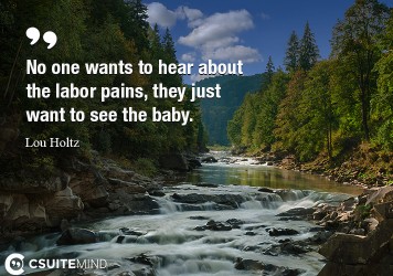 No one wants to hear about the labor pains, they just want to see the baby.