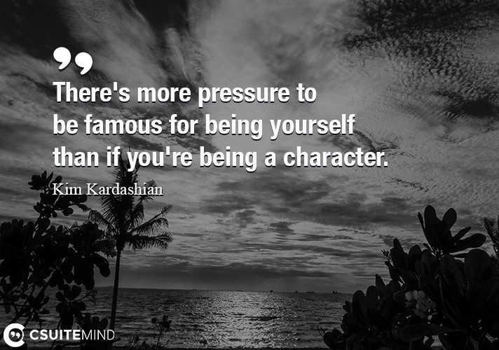 There's more pressure to be famous for being yourself than if you're being a character.