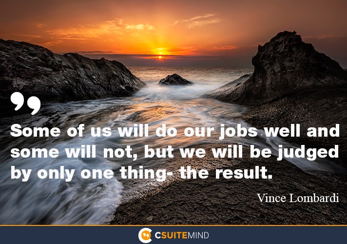 Some of us will do our jobs well and some will not, but we will be judged by only one thing- the result.
