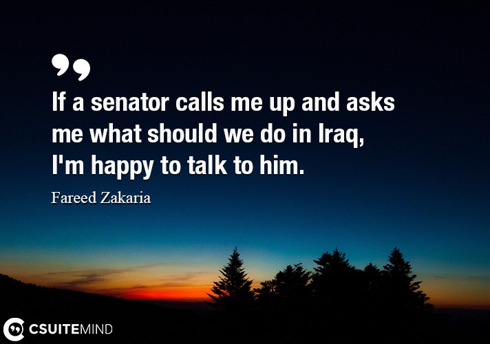 If a senator calls me up and asks me what should we do in Iraq, I'm happy to talk to him.