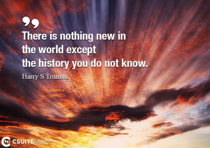 There is nothing new in the world except the history you do not know.