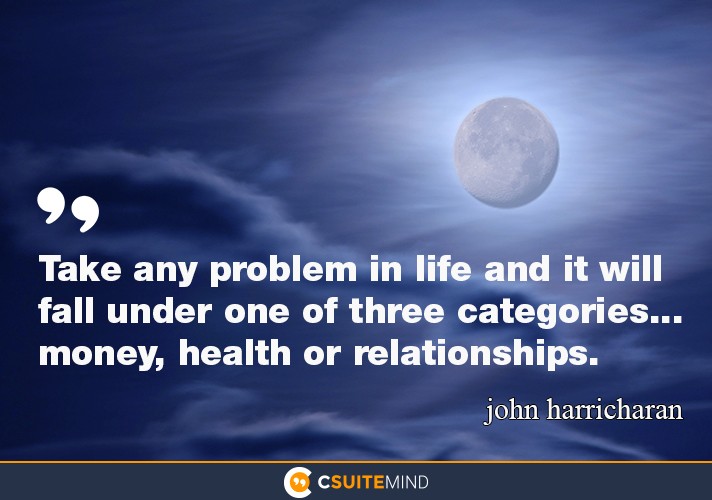 Take any problem in life and it will fall under one of three categories... money, health or relationships.