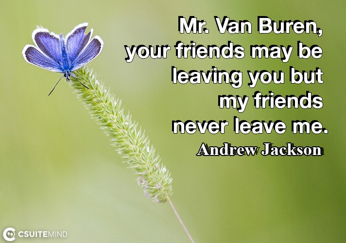 Mr. Van Buren, your friends may be leaving you but my friends never leave me.
