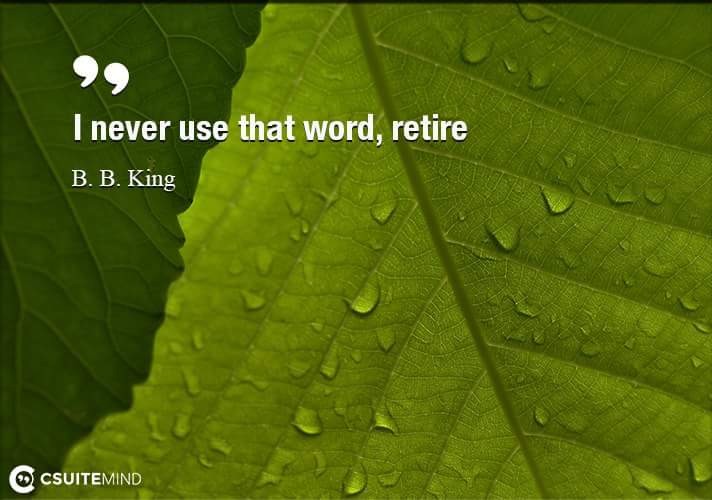I never use that word, retire. 