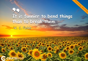 It is funnier to bend things than to break them.