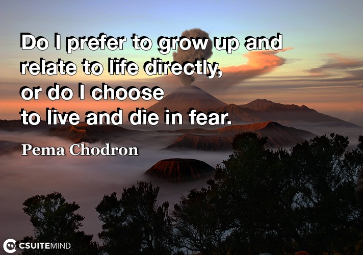  Do I prefer to grow up and relate to life directly, or do I choose to live and die in fear.