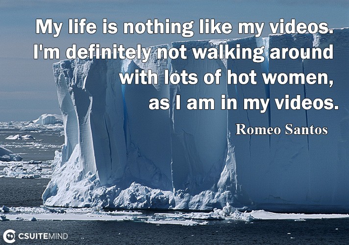 My life is nothing like my videos. I'm definitely not walking around with lots of hot women, as I am in my videos.
