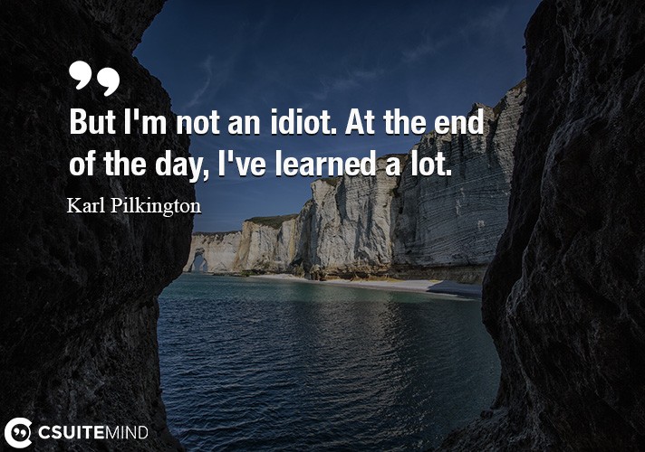 But I'm not an idiot. At the end of the day, I've learned a lot.