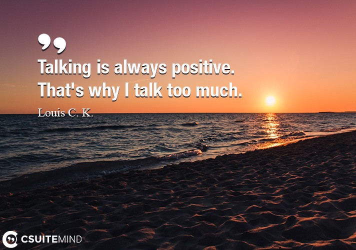 Talking is always positive. That's why I talk too much.