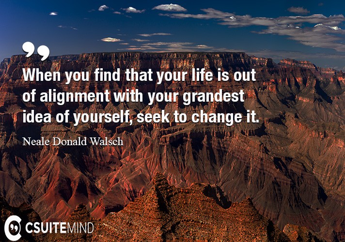 When you find that your life is out of alignment with your grandest idea of yourself, seek to change it.