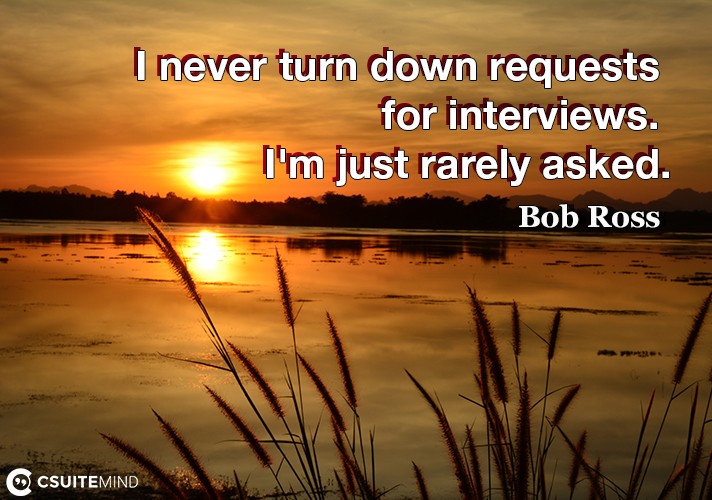 I never turn down requests for interviews. I'm just rarely asked.