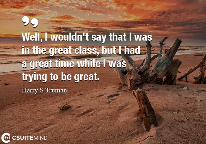 Well, I wouldn't say that I was in the great class, but I had a great time while I was trying to be great.