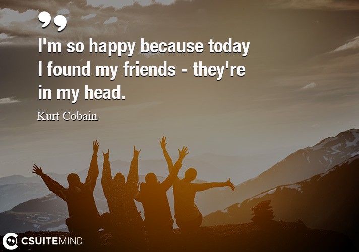 I'm so happy because today I found my friends - they're in my head.