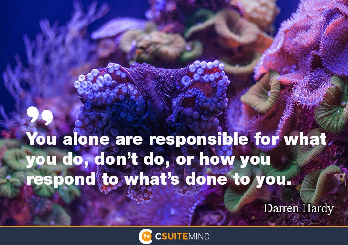 You alone are responsible for what you do, don’t do, or how you respond to what’s done to you.”