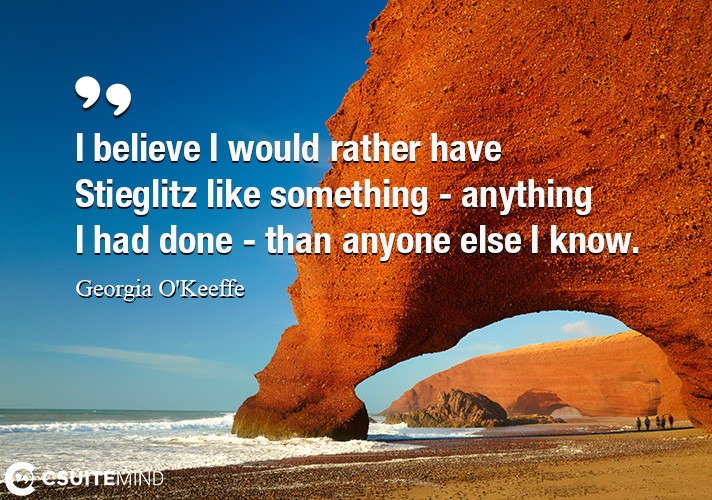 I believe I would rather have Stieglitz like something - anything I had done - than anyone else I know.